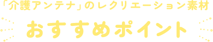 「介護アンテナ」のレクリエーション素材おすすめポイント