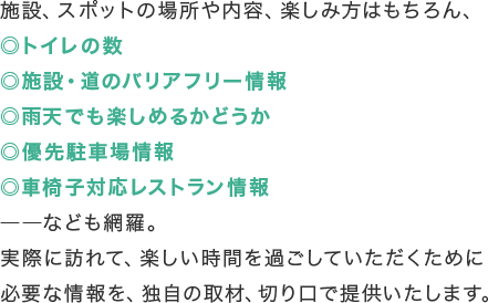 施設、スポットの場所や内容、楽しみ方はもちろん、◎トイレの数◎施設・道のバリアフリー情報◎雨天でも楽しめるかどうか◎優先駐車場情報◎車椅子対応レストラン情報――なども網羅。実際に訪れて、楽しい時間を過ごしていただくために必要な情報を、独自の取材、切り口で提供いたします。