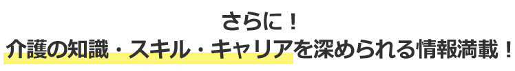 さらに！介護の知識・スキル・キャリアを深められる情報満載！