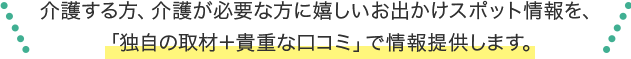 介護する方、介護が必要な方に嬉しいお出かけスポット情報「独自取材＋貴重な口コミ」でお届けします。