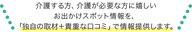 介護する方、介護が必要な方に嬉しいお出かけスポット情報「独自取材＋貴重な口コミ」でお届けします。