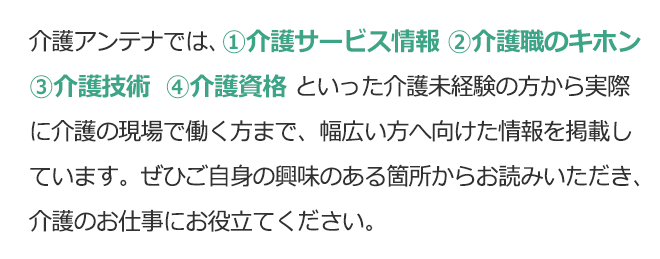 介護アンテナでは①介護サービス情報②介護職のキホン③介護技術④介護資格といった介護未経験の方から実際に介護の現場で働く方まで、幅広い方へ向けた情報を掲載しています。ぜひご自身の興味のある箇所からお読みいただき、介護のお仕事にお役立てください。