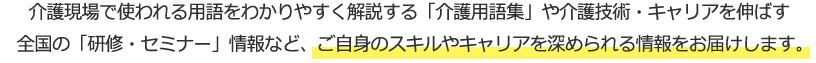 介護現場で使われる用語をわかりやすく解説する「介護用語集」や介護技術・キャリアを伸ばす全国の「研修・セミナー」情報など、ご自身のスキルやキャリアを深められる情報をお届けします。