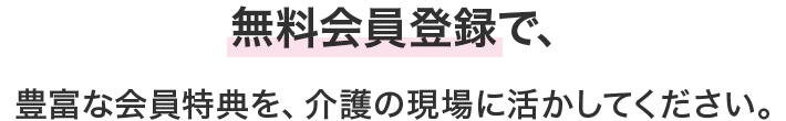 無料会員登録で、豊富な会員特典を、介護の現場に活かしてください。