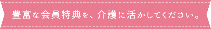 豊富な会員特典を、介護に活かしてください。