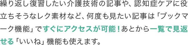 繰り返し復習したい介護技術の記事や、認知症ケアに役立ちそうなレク素材など、何度も見たい記事は「ブックマーク機能」ですぐにアクセスが可能！あとから一覧で見返せる「いいね」機能も使えます。
