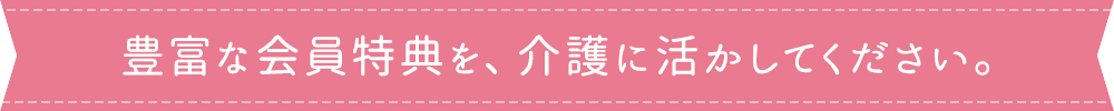 豊富な会員特典を、介護に活かしてください。