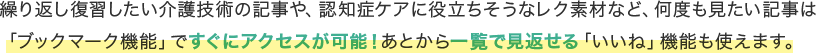繰り返し復習したい介護技術の記事や、認知症ケアに役立ちそうなレク素材など、何度も見たい記事は「ブックマーク機能」ですぐにアクセスが可能！あとから一覧で見返せる「いいね」機能も使えます。