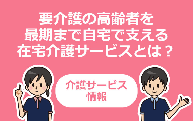 要介護の高齢者を最期まで自宅で支える在宅介護サービスとは？