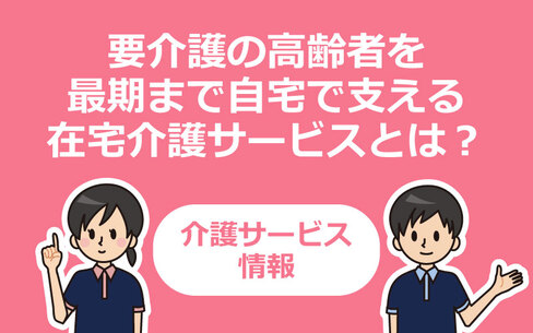 要介護の高齢者を最期まで自宅で支える在宅介護サービスとは？