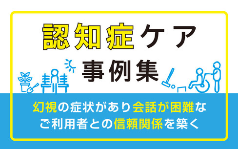 認知症ケア事例｜幻視の症状があり会話が困難なご利用者との信頼関係を築く