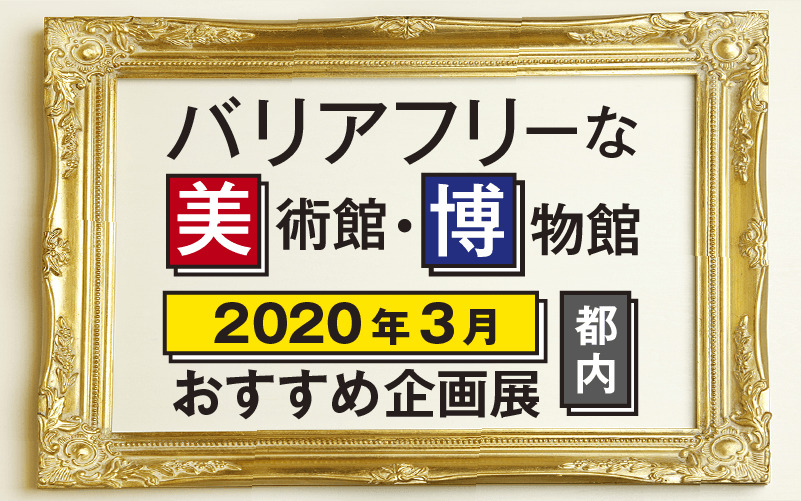 2020年3月バリアフリーな美術館・博物館のおすすめ企画展（東京都内）